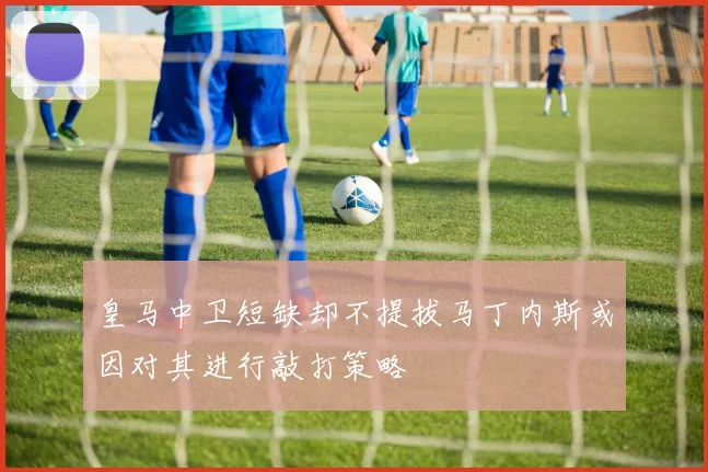 皇马中卫短缺却不提拔马丁内斯或因对其进行敲打策略