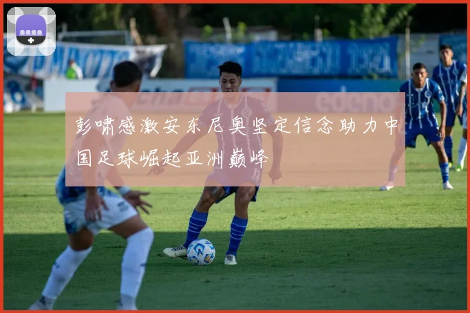 彭啸感激安东尼奥坚定信念助力中国足球崛起亚洲巅峰