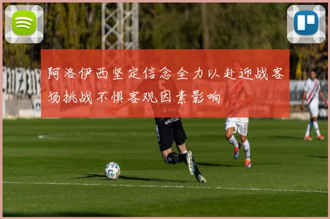 阿洛伊西坚定信念全力以赴迎战客场挑战不惧客观因素影响