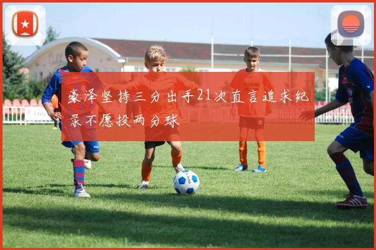 豪泽坚持三分出手21次直言追求纪录不愿投两分球