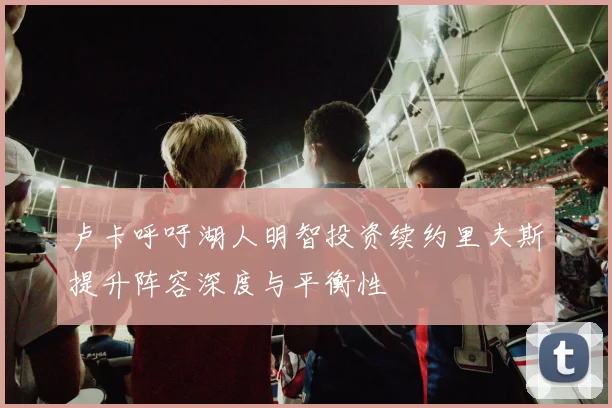 卢卡呼吁湖人明智投资续约里夫斯提升阵容深度与平衡性