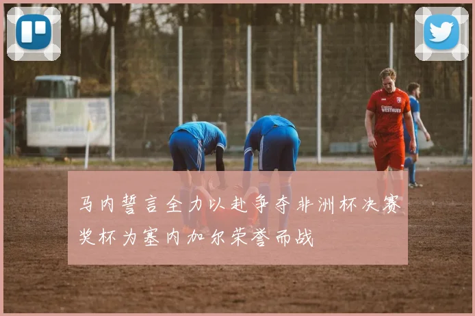 马内誓言全力以赴争夺非洲杯决赛奖杯为塞内加尔荣誉而战
