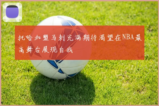 托哈加盟马刺充满期待渴望在NBA最高舞台展现自我