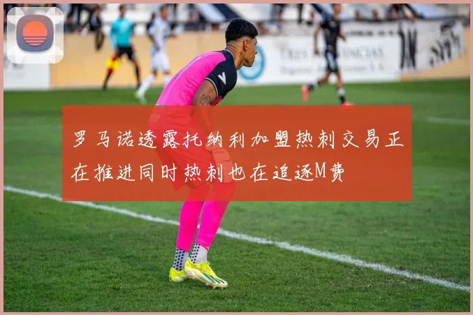 罗马诺透露托纳利加盟热刺交易正在推进同时热刺也在追逐M费