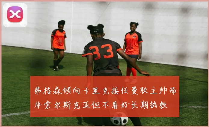 弗格森倾向卡里克接任曼联主帅而非索尔斯克亚但不看好长期执教