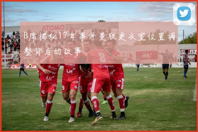 B席揭秘17年事件曼联更衣室位置调整背后的故事