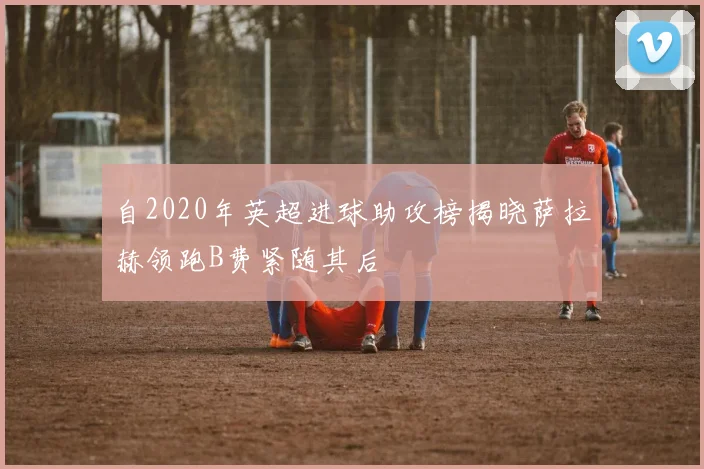 自2020年英超进球助攻榜揭晓萨拉赫领跑B费紧随其后