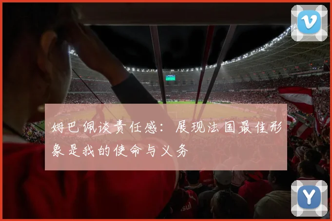 姆巴佩谈责任感：展现法国最佳形象是我的使命与义务