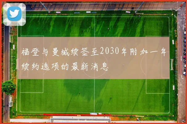 福登与曼城续签至2030年附加一年续约选项的最新消息