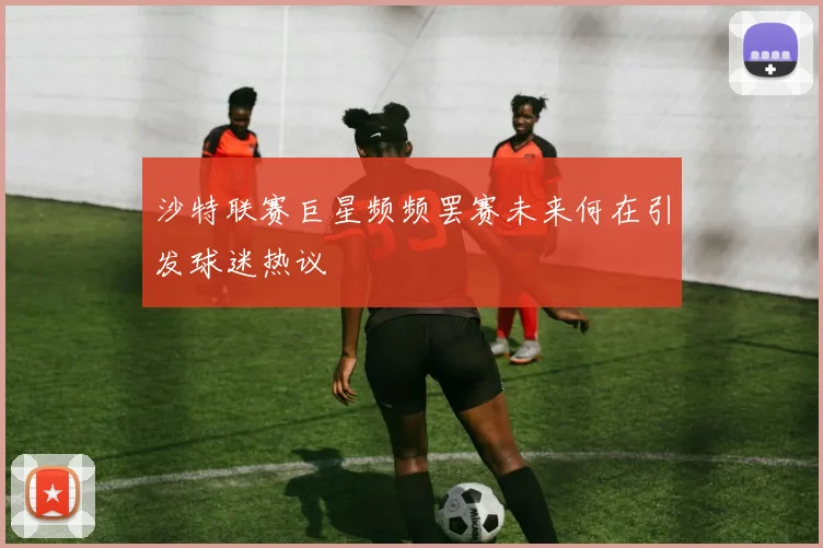 沙特联赛巨星频频罢赛未来何在引发球迷热议