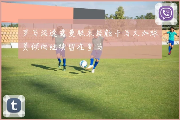 罗马诺透露曼联未接触卡马文加球员倾向继续留在皇马