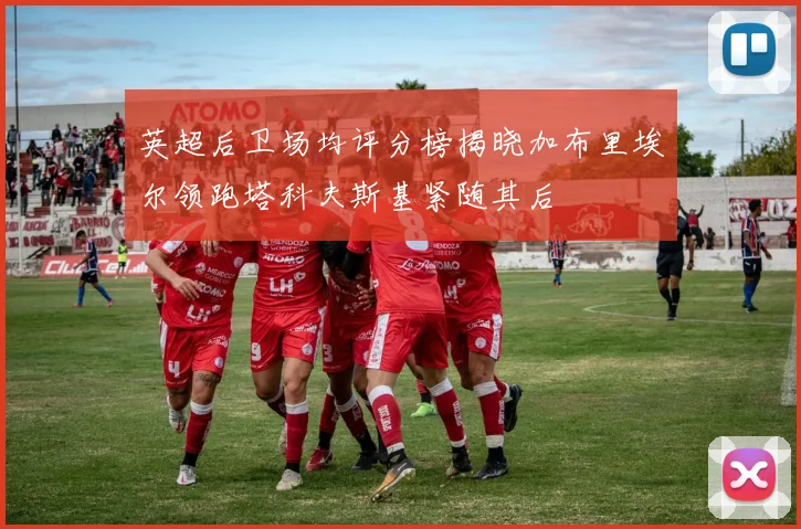 英超后卫场均评分榜揭晓加布里埃尔领跑塔科夫斯基紧随其后